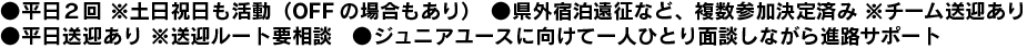 ・平日２回 ※土日祝日も活動（OFFの場合もあり）・県外宿泊遠征など、複数参加決定済み ※チーム送迎あり・平日送迎あり ※送迎ルート要相談・ジュニアユースに向けて一人ひとり面談しながら進路サポート